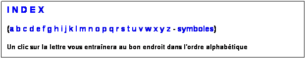 Zone de Texte: I N D E X
(a b c d e f g h i j k l m n o p q r s t u v w x y z - symboles)
Un clic sur la lettre vous entranera au bon endroit dans l'ordre alphabtique
 
